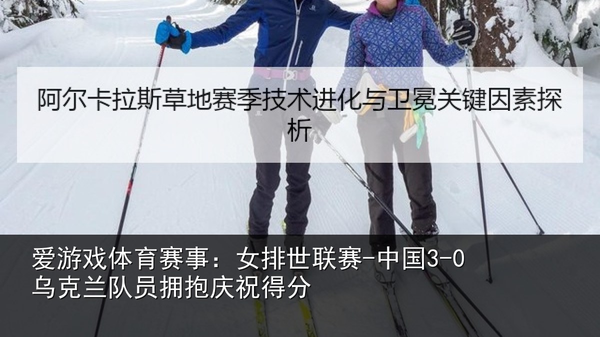 爱游戏体育赛事：女排世联赛-中国3-0乌克兰相关情况