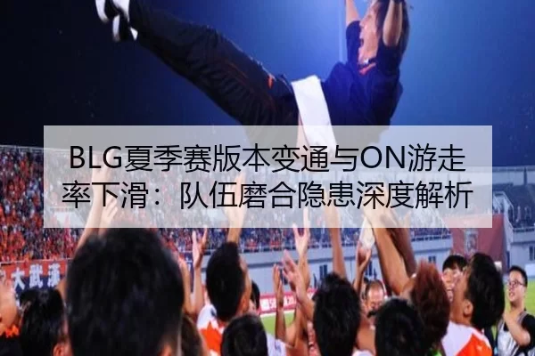 BLG夏季赛版本变通与ON游走率下滑：队伍磨合隐患深度解析
