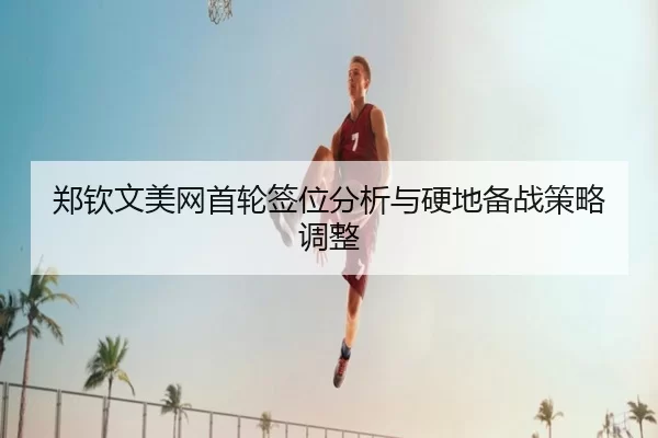 郑钦文美网首轮签位分析与硬地备战策略调整