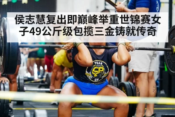 侯志慧复出即巅峰举重世锦赛女子49公斤级包揽三金铸就传奇